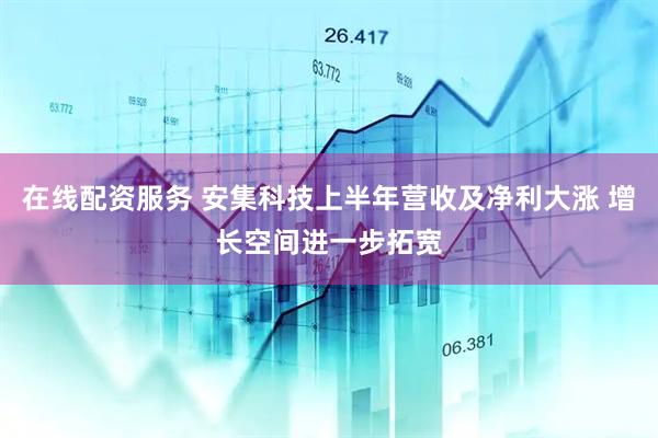 在线配资服务 安集科技上半年营收及净利大涨 增长空间进一步拓宽