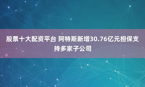 股票十大配资平台 阿特斯新增30.76亿元担保支持多家子公司