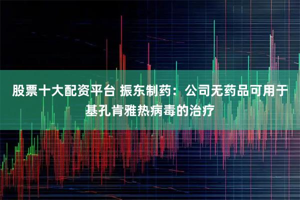 股票十大配资平台 振东制药：公司无药品可用于基孔肯雅热病毒的治疗