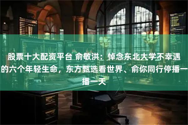 股票十大配资平台 俞敏洪：悼念东北大学不幸遇难的六个年轻生命，东方甄选看世界、俞你同行停播一天
