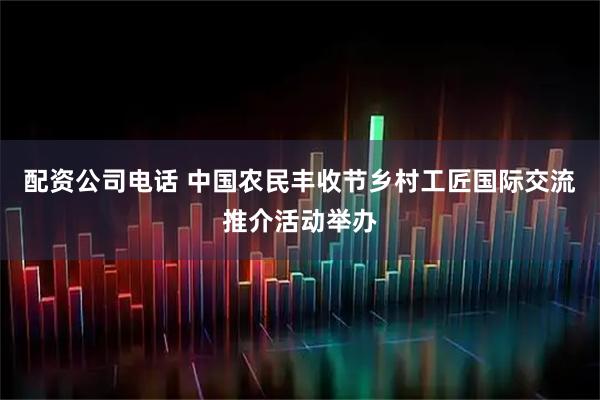 配资公司电话 中国农民丰收节乡村工匠国际交流推介活动举办