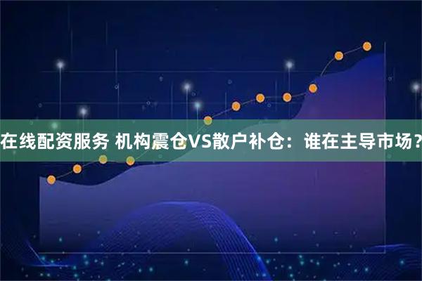 在线配资服务 机构震仓VS散户补仓：谁在主导市场？