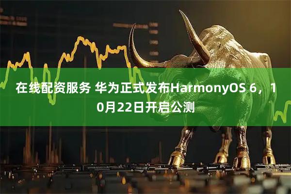 在线配资服务 华为正式发布HarmonyOS 6，10月22日开启公测