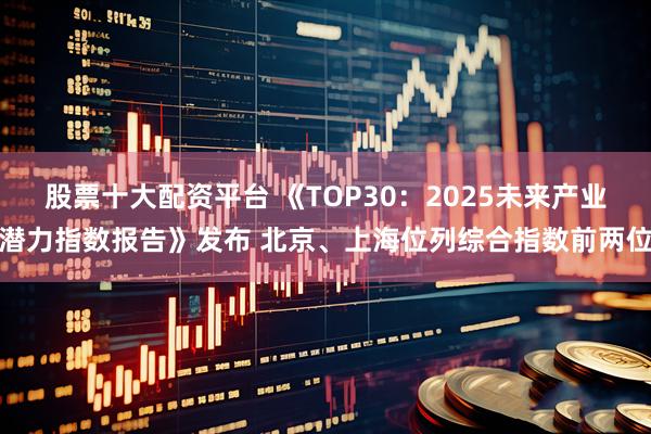 股票十大配资平台 《TOP30：2025未来产业潜力指数报告》发布 北京、上海位列综合指数前两位