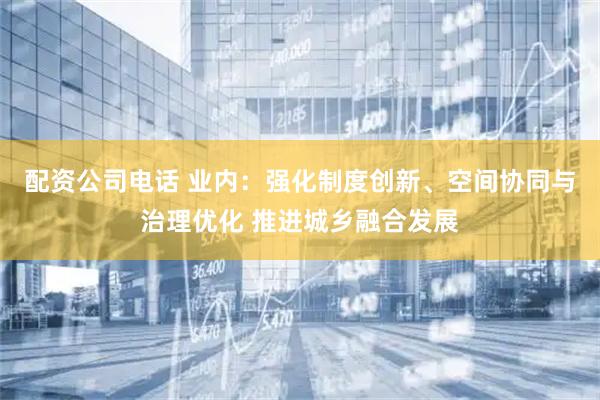 配资公司电话 业内：强化制度创新、空间协同与治理优化 推进城乡融合发展