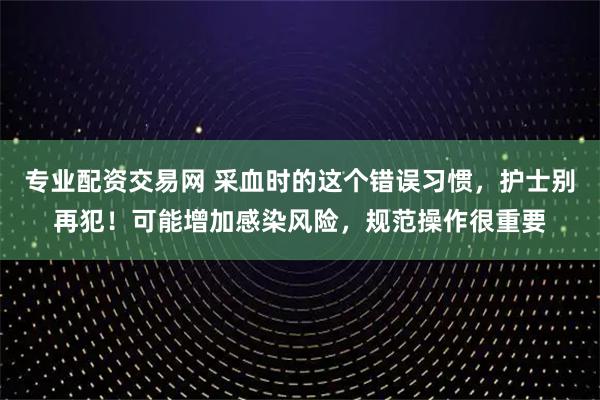 专业配资交易网 采血时的这个错误习惯，护士别再犯！可能增加感染风险，规范操作很重要