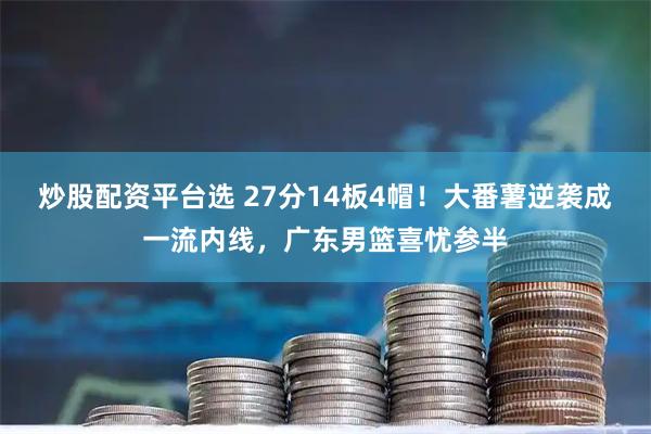 炒股配资平台选 27分14板4帽！大番薯逆袭成一流内线，广东男篮喜忧参半