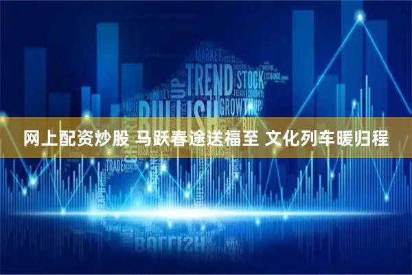 网上配资炒股 马跃春途送福至 文化列车暖归程