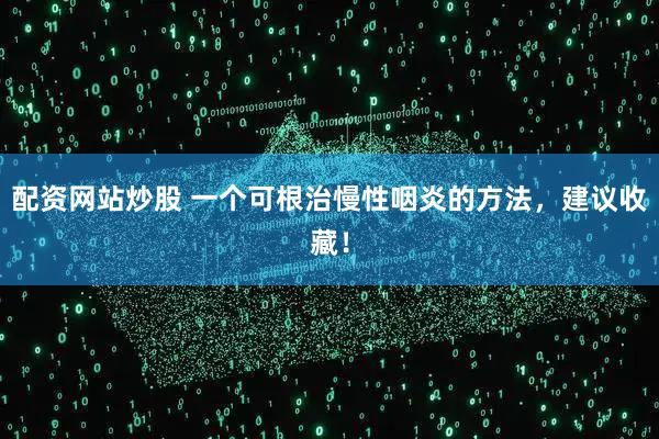 配资网站炒股 一个可根治慢性咽炎的方法，建议收藏！