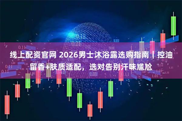 线上配资官网 2026男士沐浴露选购指南｜控油留香+肤质适配，选对告别汗味尴尬