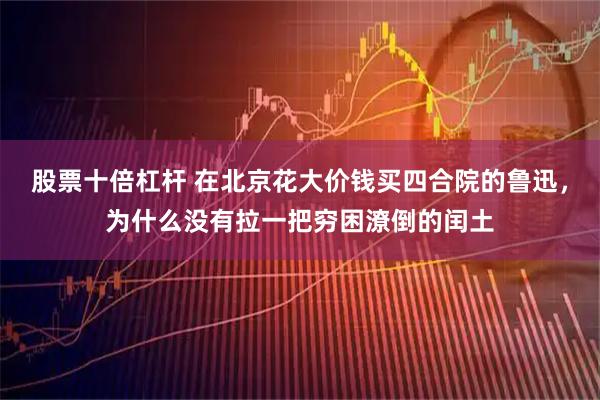 股票十倍杠杆 在北京花大价钱买四合院的鲁迅，为什么没有拉一把穷困潦倒的闰土