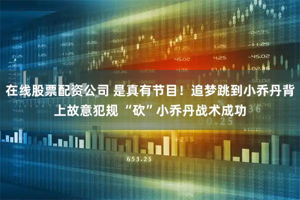 在线股票配资公司 是真有节目！追梦跳到小乔丹背上故意犯规 “砍”小乔丹战术成功