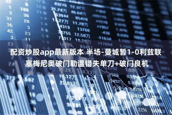 配资炒股app最新版本 半场-曼城暂1-0利兹联 塞梅尼奥破门勒温错失单刀+破门良机