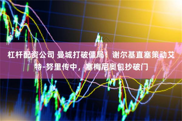 杠杆配资公司 曼城打破僵局！谢尔基直塞策动艾特-努里传中，塞梅尼奥包抄破门