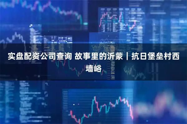 实盘配资公司查询 故事里的沂蒙｜抗日堡垒村西墙峪