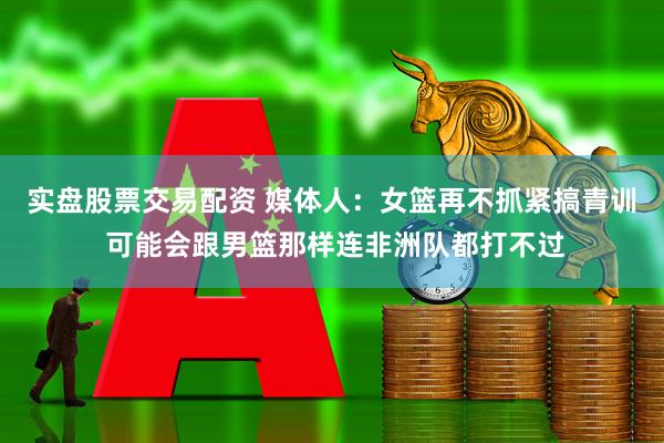 实盘股票交易配资 媒体人：女篮再不抓紧搞青训 可能会跟男篮那样连非洲队都打不过