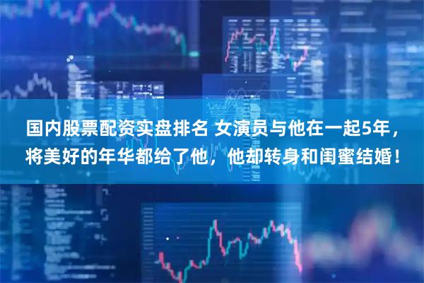 国内股票配资实盘排名 女演员与他在一起5年，将美好的年华都给了他，他却转身和闺蜜结婚！