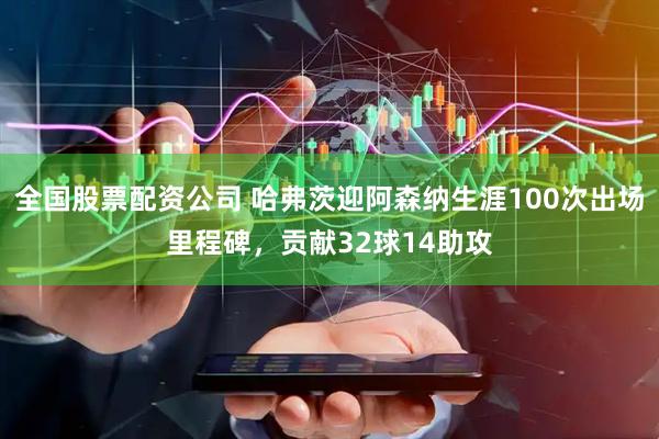全国股票配资公司 哈弗茨迎阿森纳生涯100次出场里程碑，贡献32球14助攻
