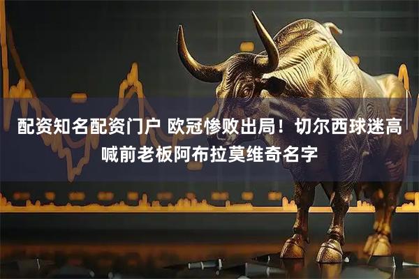 配资知名配资门户 欧冠惨败出局！切尔西球迷高喊前老板阿布拉莫维奇名字