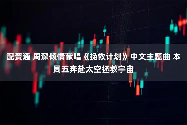 配资通 周深倾情献唱《挽救计划》中文主题曲 本周五奔赴太空拯救宇宙