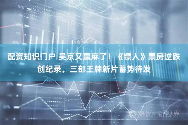 配资知识门户 吴京又赢麻了！《镖人》票房逆跌创纪录，三部王牌新片蓄势待发