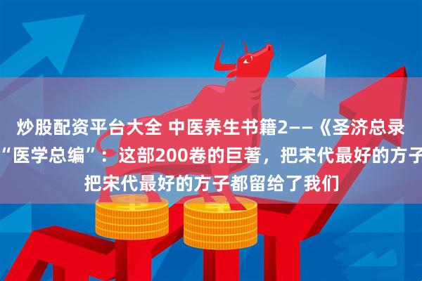 炒股配资平台大全 中医养生书籍2——《圣济总录》大宋皇帝的“医学总编”：这部200卷的巨著，把宋代最好的方子都留给了我们