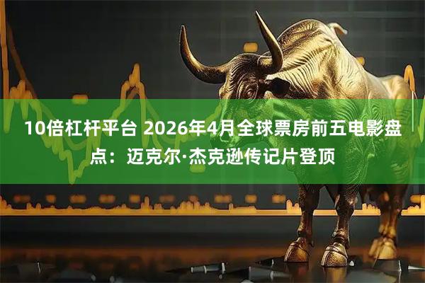10倍杠杆平台 2026年4月全球票房前五电影盘点：迈克尔·杰克逊传记片登顶
