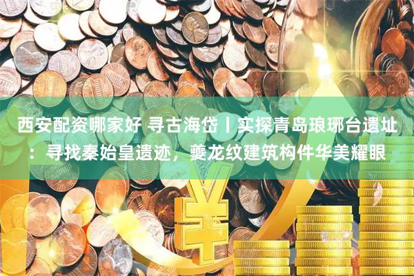 西安配资哪家好 寻古海岱丨实探青岛琅琊台遗址：寻找秦始皇遗迹，夔龙纹建筑构件华美耀眼