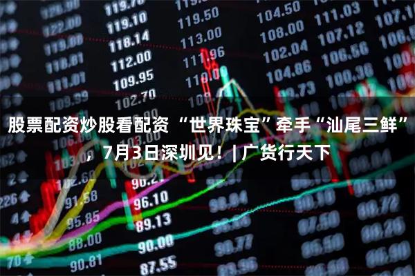股票配资炒股看配资 “世界珠宝”牵手“汕尾三鲜”，7月3日深圳见！| 广货行天下