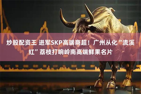 炒股配资王 进军SKP高端商超！广州从化“流溪红”荔枝打响岭南高端鲜果名片